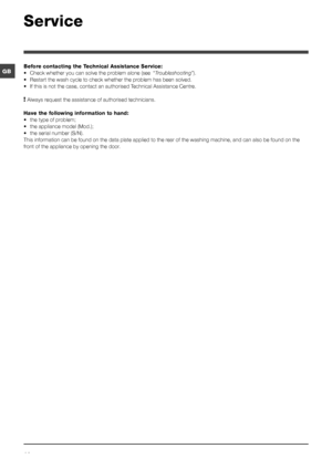 Page 1414
GB
Service
Before contacting the Technical Assistance Service:
• Check whether you can solve the problem alone (see  “Troubleshooting ”).
•  Restart the wash cycle to check whether the problem has been solved.
•  If this is not the case, contact an authorised Technical Assistance Centre.
! Always request the assistance of authorised technicians.
Have the following information to hand:
•  the type of problem;
•  the appliance model (Mod.);
•  the serial number (S/N).
This information can be found on...