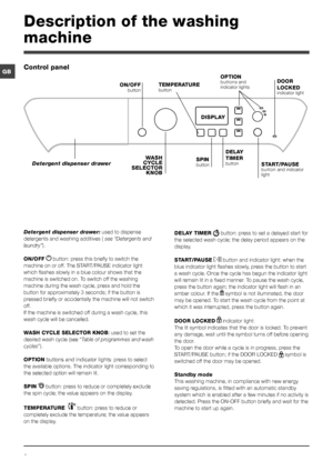 Page 66
GB
Description of the washing 
machine
Control panel
TEMPERATURE 
button
WASH 
CYCLE 
SELECTOR  KNOB
Detergent dispenser drawer
ON/OFF
 button
SPIN button START/PAUSE 
button and indicator 
light
DISPLAY
DELAY 
TIMER 
button
OPTION buttons and 
indicator lightsDOOR 
LOCKED
 
indicator light
Detergent dispenser drawer:  used to dispense 
detergents and washing additives (  see “Detergents and 
laundry”).
ON/OFF  
 button: press this briefly to switch the 
machine on or off. The START/PAUSE indicator...