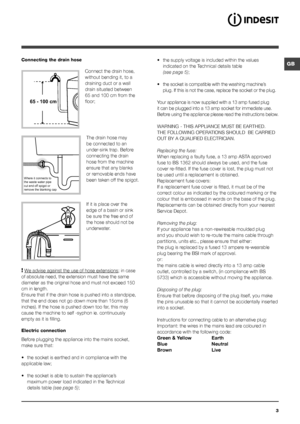 Page 33
GBConnecting the drain hose
 
Connect the drain hose, 
without bending it, to a 
draining duct or a wall 
drain situated between 
65 and 100 cm from the 
floor;The drain hose may 
be connected to an 
under-sink trap. Before 
connecting the drain 
hose from the machine 
ensure that any blanks 
or removable ends have 
been taken off the spigot. 
If it is place over the 
edge of a basin or sink 
be sure the free end of 
the hose should not be 
underwater.
 
! We advise against the use of hose extensions ;...
