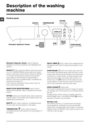 Page 66
GB
Description of the washing 
machine
Control panel
TEMPERATURE 
button
WASH 
CYCLE 
SELECTOR  KNOB
Detergent dispenser drawer
ON/OFF
 button
SPIN button START/PAUSE 
button and indicator 
light
DISPLAY
DELAY 
TIMER 
button
OPTION buttons and 
indicator lightsDOOR 
LOCKED
 
indicator light
Detergent dispenser drawer:  used to dispense 
detergents and washing additives (  see “Detergents and 
laundry”).
ON/OFF  
 button: press this briefly to switch the machine 
on or off. The START/PAUSE indicator...