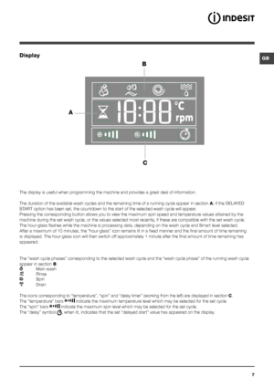 Page 77
GBDisplay
BC
A
The display is useful when programming the machine and provides a great deal of information.
The duration of the available wash cycles and the remaining time of a running cycle appear in section A; if the DELAYED 
START option has been set, the countdown to the start of the selected wash c\
ycle will appear.
Pressing the corresponding button allows you to view the maximum spin speed and temperatu\
re values attained by the 
machine during the set wash cycle, or the values selected most...