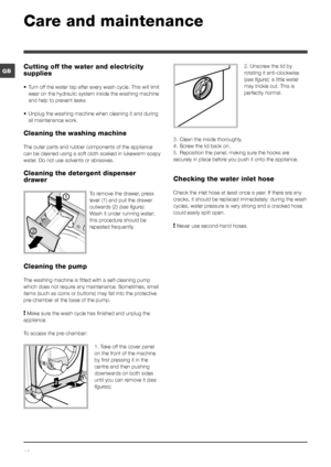 Page 1212
GB
Care and maintenance 
Cutting off the water and electricity 
supplies
• Turn off the water tap after every wash cycle. This will limit 
wear on the hydraulic system inside the washing machine 
and help to prevent leaks.
•  Unplug the washing machine when cleaning it and during 
all maintenance work.
Cleaning the washing machine
The outer parts and rubber components of the appliance 
can be cleaned using a soft cloth soaked in lukewarm soapy 
water. Do not use solvents or abrasives.
Cleaning the...