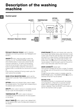 Page 66
GB
Description of the washing 
machine
Control panel
TEMPERATURE 
button
WASH 
CYCLE 
SELECTOR  KNOB
Detergent dispenser drawer
ON/OFF
 button
SPIN button START/PAUSE 
button and indicator 
light
DISPLAY
DELAY 
TIMER 
button
OPTION buttons and 
indicator lightsDOOR 
LOCKED
 
indicator light
Detergent dispenser drawer:  used to dispense 
detergents and washing additives (  see “Detergents and 
laundry”).
ON/OFF  
 button: press this briefly to switch the 
machine on or off. The START/PAUSE indicator...