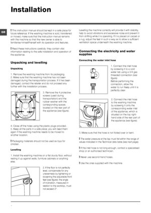 Page 22
GB
Installation
! This instruction manual should be kept in a safe place for 
future reference. If the washing machine is sold, transferred 
or moved, make sure that the instruction manual remains 
with the machine so that the new owner is able to 
familiarise himself/herself with its operation and features.
! Read these instructions carefully: they contain vital 
information relating to the safe installation and operation of 
the appliance.
Unpacking and levelling
Unpacking
1. Remove the washing...