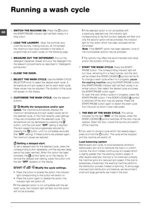 Page 66
GB
Running a wash cycle
1. SWITCH THE MACHINE ON. Press the  button; 
the START/PAUSE indicator light will flash slowly in a 
blue colour.
2.  LOAD THE LAUNDRY.  Open the porthole door. 
Load the laundry, making sure you do not exceed 
the maximum load value indicated in the table of 
programmes and wash cycles on the following page.
3.  MEASURE OUT THE DETERGENT. Pull out the 
detergent dispenser drawer and pour the detergent into 
the relevant compartments as described in “ Detergents 
and laundry”....