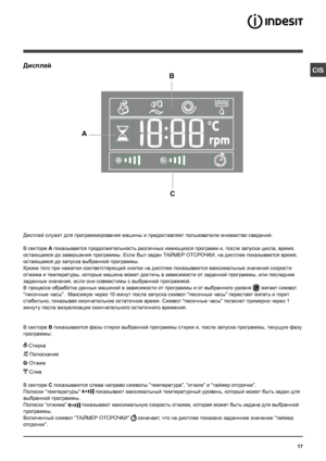 Page 1717
CISДисплей
B
C
A
Дисплей служит для программирования машины и предоставляет пользователю множество сведений.
В секторе A показывается продолжительность различных имеющихся программ и, после запуска цикла, время, 
остающееся до завершения программы. Если был задан ТАЙМЕР ОТСРОЧКИ, на дисплее показывается время, 
остающееся до запуска выбранной программы.
Кроме того при нажатии соответствующей кнопки на дисплее показываются максимальные значения скорости 
отжима и температуры, которые машина может...