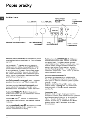 Page 4040
CZ
Popis pračky
Ovládací panel
Tlačítko TEPLOTA
OTOČNÝ OVLADAČ 
PROGRAMŮ
Dávkovač pracích prostředků
Tlačítko ON/OFF
Tlačítko 
ODSTŘEĎOVÁNÍTlačítko a kontrolka 
START/PAUSE
DISPLEJ
Tlačítko 
ODLOŽENÝ 
START
Tlačítka a kontrolky 
VOLITELNÝCH 
FUNKCÍ
Kontrolka 
ZABLOKOVANÁ 
DVÍŘKA
Dávkovač pracích prostředků: slouží k dávkování pracích 
prostředků a přídavných prostředků (viz “Prací prostředky 
a prádlo”).
Tlačítko ON/OFF : Zapněte nebo vypněte pračku 
krátkým stisknutím tlačítka. Kontrolka START/PAUSE...