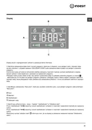 Page 4141
CZDisplej
B
C
A
Displej slouží k naprogramování zařízení a poskytuje četné informace.
V části A je zobrazována doba trvání různých programů, které jsou k dispozici, a po zahájení cyklu i zbývající doby 
do jeho ukončení; v případě nastavení ODLOŽENÝ START bude zobrazena doba chybějící do zahájení zvoleného 
programu. 
Kromě toho budou při stisknutí příslušného tlačítka zobrazeny maximální hodnoty rychlosti odstřeďování a teploty, 
kterých zařízení může dosáhnout v závislosti na nastaveném programu....