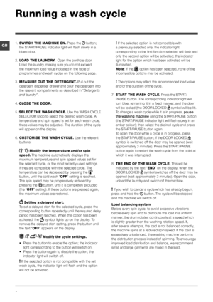 Page 66
GB
Running a wash cycle
1. SWITCH THE MACHINE ON. Press the  button; 
the START/PAUSE indicator light will flash slowly in a 
blue colour.
2. LOAD THE LAUNDRY.  Open the porthole door. 
Load the laundry, making sure you do not exceed 
the maximum load value indicated in the table of 
programmes and wash cycles on the following page.
3. MEASURE OUT THE DETERGENT. Pull out the 
detergent dispenser drawer and pour the detergent into 
the relevant compartments as described in “Detergents 
and laundry”.
4....