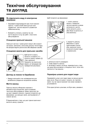 Page 5858
UK
Технічне обслуговування 
та догляд 
2
1
1
23
Як відключити воду й електричне 
живлення
• Закривайте водопровідний кран після кожного 
прання. У такий спосіб зменшується знос 
гідравлічної  частини машини й усувається 
небезпека витоку.
• Виймайте штепсель з розетки під час 
миття машини та під час робіт з технічного 
обслуговування.
Очищення пральної машини
Зовнішня частина і гумові деталі можуть бути вимиті 
ганчiркою, змоченою у мильному розчину теплої води. 
Не використовуйте розчинники або...