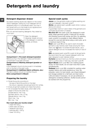 Page 88
GB
Detergents and laundry
Detergent dispenser drawer
Successful washing results also depend on the correct 
dose of detergent: adding too much detergent will not 
necessarily result in a more efficient wash, and may in 
fact cause build up on the inside of your appliance and 
contribute to environmental pollution.
! Do not use hand washing detergents; they create too 
much foam.
Open the detergent 
dispenser drawer and pour 
in the detergent or washing 
additive, as follows.
Compartment 1: Pre-wash...