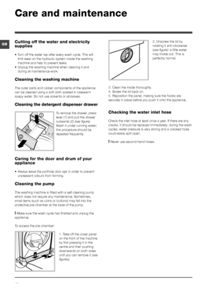 Page 1010
GB2. Unscrew the lid by 
rotating it anti-clockwise 
(see figure): a little water 
may trickle out. This is 
perfectly normal.
3. Clean the inside thoroughly.
4. Screw the lid back on.
5. Reposition the panel, making sure the hooks are 
securely in place before you push it onto the appliance.
Checking the water inlet hose
Check the inlet hose at least once a year. If there are any 
cracks, it should be replaced immediately: during the wash 
cycles, water pressure is very strong and a cracked hose...