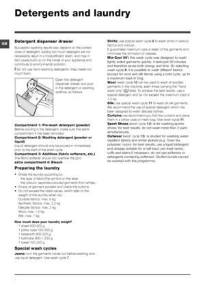 Page 88
GB
Detergents and laundry
Detergent dispenser drawer
Successful washing results also depend on the correct 
dose of detergent: adding too much detergent will not 
necessarily result in a more efficient wash, and may in 
fact cause build up on the inside of your appliance and 
contribute to environmental pollution.
! Do not use hand washing detergents; they create too 
much foam.
Open the detergent 
dispenser drawer and pour 
in the detergent or washing 
additive, as follows.
Compartment 1: Pre-wash...