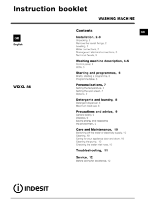 Page 11
GB
Instruction booklet
WASHING MACHINE
WIXXL 86
English
GB
Contents
Installation, 2-3
Unpacking, 2
Remove the transit fixings, 2
Levelling, 2
Water connections, 2
Drainage and electrical connections, 3
Technical Details, 3
Washing machine description, 4-5
Control panel, 4
LEDs, 5
Starting and programmes,  6
Briefly: starting a programme, 6
Programme table, 6
Personalisations, 7
Setting the temperature, 7
Setting the spin speed, 7
Options, 7
Detergents and laundry,  8
Detergent dispenser, 8
Maximum load...