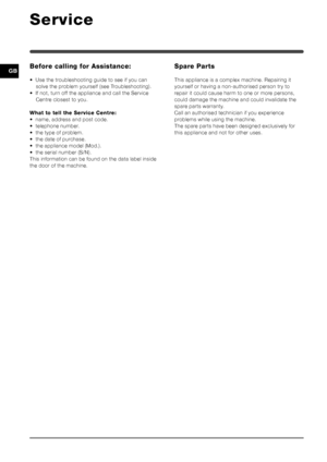 Page 1212
GB
Service
Before calling for Assistance:
• Use the troubleshooting guide to see if you cansolve the problem yourself (see Troubleshooting).
• If not, turn off the appliance and call the Service Centre closest to you.
What to tell the Service Centre:
• name, address and post code.
• telephone number.
• the type of problem.
• the date of purchase.
• the appliance model (Mod.).
• the serial number (S/N).
This information can be found on the data label inside
the door of the machine.
Spare Parts
This...