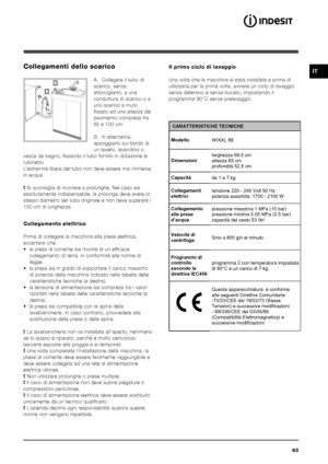 Page 6363
IT
 CARATTERISTICHE TECNICHE 
Modello WIXXL 86 
Dimensioni larghezza 59,5 cm 
altezza 85 cm 
profondità 52,5 cm 
Capacità 
da 1 a 7 kg 
Collegamenti 
elettrici tensione 220 - 240 Volt 50 Hz 
potenza assorbita  1700 - 2100 W 
Collegamento 
alle prese 
d’acqua pressione massima 1 MPa (10 bar) 
pressione minima 0,05 MPa (0,5 bar) 
capacità del cesto 53 litri 
Velocità di 
centrifuga 
Sino a 800 giri al minuto 
Programmi di 
controllo 
secondo la 
direttiva IEC456 programma 2 con temperatura impostata 
di...