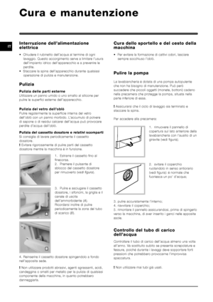 Page 7070
ITInterruzione dell’alimentazione
elettrica
• Chiudere il rubinetto dell’acqua al termine di ogni
lavaggio. Questo accorgimento serve a limitare l’usura
dell’impianto idrico dell’apparecchio e a prevenire le
perdite.
• Staccare la spina dell’apparecchio durante qualsiasi
operazione di pulizia e manutenzione.
Pulizia
Pulizia delle parti esterne
Utilizzare un panno umido o uno smalto al silicone per
pulire le superfici esterne dell’apparecchio.
Pulizia del vetro dell’oblò
Pulire regolarmente la...