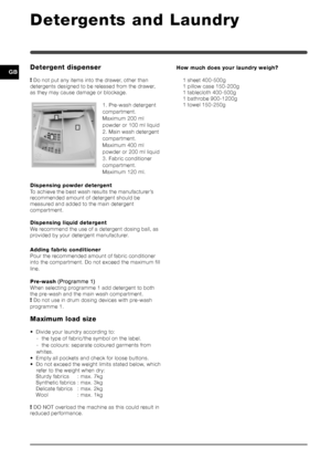 Page 88
GB
Detergents and Laundry
Detergent dispenser
! Do not put any items into the drawer, other than
detergents designed to be released from the drawer,
as they may cause damage or blockage.
1. Pre-wash detergent
compartment.
Maximum 200 ml
powder or 100 ml liquid
2. Main wash detergent
compartment.
Maximum 400 ml
powder or 200 ml liquid
3. Fabric conditioner
compartment.
Maximum 120 ml.
Dispensing powder detergent
To achieve the best wash results the manufacturer’s
recommended amount of detergent should...