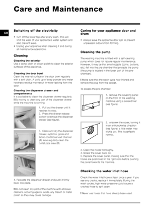 Page 1010
GBSwitching off the electricity
• Turn off the water tap after every wash. This willlimit the wear of your appliance’s water system and
also prevent leaks.
• Unplug your appliance when cleaning it and during all maintenance operations.
Cleaning
Cleaning the exterior
Use a damp cloth or silicon polish to clean the exterior
surfaces of the appliance.
Cleaning the door bowl
Clean the internal surface of the door bowl regularly
with a soft cloth. A build up of soap powder and water
hardness residue may...