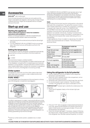 Page 66
GB
PLEASE PHONE US TO REGISTER YOUR APPLIANCE AND ACTIVATE YOUR 5 YEAR PARTS GUARANTEE ON 08448 24 24 24
Accessories
SHELVES* : with or without grill.
Due to the special guides the shelves are removable and the
height is adjustable (
see diagram), allowing easy storage of large
containers and food. Height can be adjusted without complete
removal of the shelf.
Start-up and use
Starting the appliance
! Before starting the appliance, follow the installation
instructions (
see Installation).
! Before...