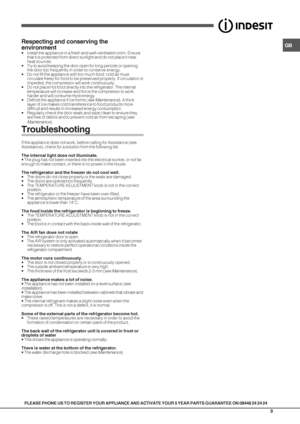 Page 9GB
9
PLEASE PHONE US TO REGISTER YOUR APPLIANCE AND ACTIVATE YOUR 5 YEAR PARTS GUARANTEE ON 08448 24 24 24
Respecting and conserving the
environment
• Install the appliance in a fresh and well-ventilated room. Ensure
that it is protected from direct sunlight and do not place it near
heat sources.
• Try to avoid keeping the door open for long periods or opening
the door too frequently in order to conserve energy.
• Do not fill the appliance with too much food: cold air must
circulate freely for food to be...
