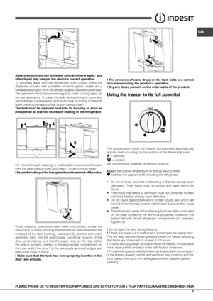 Page 7GB
7
1
7
2
45
6
4
3
5 6
8 9
Always exclusively use drinkable natural mineral water: any 
other liquid may hamper the device’s correct operation. 
To withdraw water with the refrigerator door closed, press the 
dispenser actuator with a suitable container (glass, carafe, etc.). 
Release the actuator once the desired quantity has been dispensed. 
The water tank should be cleaned regularly under running water; do 
not use detergents. To clean the tank, remove the tank cover and 
upper ledges; subsequently,...