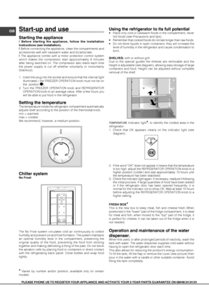 Page 66
GB
PLEASE PHONE US TO REGISTER YOUR APPLIANCE AND ACTIVATE YOUR 5 YEAR PART\
S GUARANTEE ON 08448 24 24 24
Start-up and use
Starting the appliance
! Before starting the appliance, follow the installation 
instructions (see Installation).
! Before connecting the appliance, clean the compartments and 
accessories well with lukewarm water and bicarbonate.
! The appliance comes with a motor protection control system 
which makes the compressor start approximately 8 minutes 
after being switched on. The...