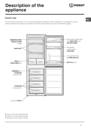 Page 5GB
5
Description of the
appliance
TEMPERATURE
REGULATING
Knob
 SHELVES•
FRUIT and
VEGETABLE bin
FREEZER and
STORAGE
compartment
STORAGE
compartment
Removable lidded shelf
with EGG TRAY and
BUTTER DISH
*
Removable
multipurpose
SHELVES•
BOTTLE shelf
Compartment for a
2 LITRE BOTTLE
  Levelling FOOT 
Overall view
The instructions contained in this manual are applicable to different model refrigerators. The diagrams may not
directly represent the appliance purchased. For more complex features, consult the...