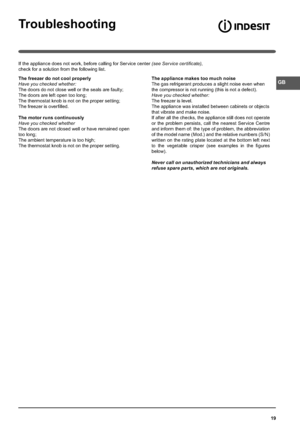 Page 1919
Troubleshooting
If the appliance does not work, before calling for Service center (see Service certiﬁcate), 
check for a solution from the following list.
The freezer do not cool properly
Have you checked whether:
The doors do not close well or the seals are faulty;
The doors are left open too long;
The thermostat knob is not on the proper setting;
The freezer is over ﬁlled.
The motor runs continuously
Have you checked whether
The doors are not closed well or have remained open 
too long;
The ambient...