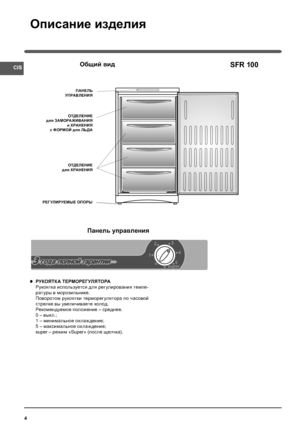 Page 4CIS
4
Описание изделия
SFR 100Общий вид
ПАНЕЛЬ
УПРАВЛЕНИЯ
ОТДЕЛЕНИЕ
для ЗАМОРАЖИВАНИЯ
и ХРАНЕНИЯ
c ФОРМОЙ для ЛЬДА
РЕГУЛИРУЕМЫЕ ОПОРЫ
Панель управления
РУКОЯТКА ТЕРМОРЕГ УЛЯТОРА
Рукоятка используется для регулирования темпе-
ратуры в морозильнике.
Поворотом рукоятки терморегулятора по часовой 
стрелке вы увеличиваете холод.
Рекомендуемое положение – среднее.
0 – вык л.;
1 – минимальное охлаж дение;
5 – максимальное охлаж дение;
super – режим «Super» (после щелчка).
ОТДЕЛЕНИЕ
для ХРАНЕНИЯ
Аownloaded from...