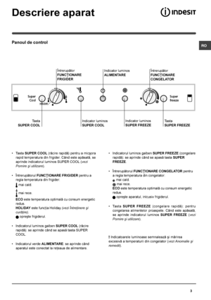 Page 3 RO
3
Descriere aparat
Panoul de control
• Tasta SUPER COOL (rãcire rapidã) pentru a micºora
rapid temperatura din frigider. Când este apãsatã, se
aprinde indicatorul luminos SUPER COOL (vezi
Pornire ºi utilizare).
• Întrerupãtorul FUNCÞIONARE FRIGIDER pentru a
regla temperatura din frigider:
 mai cald.
 mai rece.
ECO este temperatura optimalã cu consum energetic
redus.
HOLIDAY este funcþia Holiday (vezi Întreþinere ºi
curãþire).
 opreºte frigiderul.
• Indicatorul luminos galben SUPER COOL (rãcire...