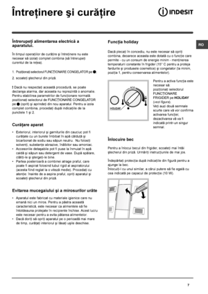 Page 7 RO
7
Întreþinere ºi curãþire
Întrerupeþi alimentarea electricã a
aparatului.
În timpul operaþiilor de curãþire ºi întreþinere nu este
necesar sã izolaþi complet combina (sã întrerupeþi
curentul de la reþea).
1. Poziþionaþi selectorul FUNCÞIONARE CONGELATOR pe ;
2. scoateþi ºtecherul din prizã.
! Dacã nu respectaþi aceastã procedurã, se poate
declanºa alarma, dar aceasta nu reprezintã o anomalie.
Pentru stabilirea parametrilor de funcþionare normalã:
poziþionaþi selectorul de FUNCÞIONARE CONGELATOR
pe...