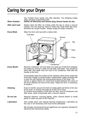 Page 1717
Caring for your Dryer
Your Tumble Dryer needs very little attention. The following simple
steps will keep it performing well.
Switch off electricity and remove plug. Ensure hands are dry.
Always clean the filter, by rinsing under the tap or using a vacuum
cleaner. Turn the dryer by hand to check that small items like hand-
kerchiefs do not get missed. Always empty the water container.
Wipe the drum and seal with a damp cloth.
Remove condenser unit and clean any build up of fluff from between
the...