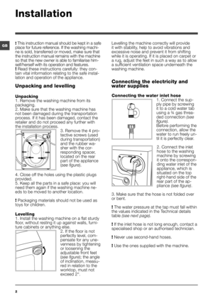 Page 22
GB! This instruction manual should be kept in a safe 
place for future reference. If the washing machi-
ne is sold, transferred or moved, make sure that 
the instruction manual remains with the machine 
so that the new owner is able to familiarise him-
self/herself with its operation and features.
! Read these instructions carefully: they con-
tain vital information relating to the safe instal-
lation and operation of the appliance.
Unpacking and levelling
Unpacking
1. Remove the washing machine from...