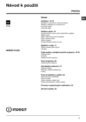 Page 13CZ
13
Česky
Obsah
Instalace, 14-15
Rozbalení a vyrovnání do vodorovné polohy
Připojení k elektrické a k vodovodní síti
První prací cyklus
Technické údaje
Údržba a péče, 16
Uzavření přívodu vody a vypnutí elektrického napájení
Čištění pračky
Čištění dávkovače pracích prostředků
Péče o dvířka a buben
Čištění čerpadla
Kontrola přítokové hadice na vodu
Opatření a rady, 17
Základní bezpečnostní pokyny
Likvidace
Popis pračky a zahájení pracího programu, 18-19
Ovládací panel
Kontrolky
Zahájení pracího programu...