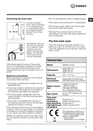 Page 3GB
3
Connecting the drain hose
 
Connect the drain 
hose, without bending 
it, to a drainage duct 
or a wall drain located 
at a height between 
65 and 100 cm from 
the floor; 
alternatively, rest it on 
the side of a washba-
sin or bathtub, faste-
ning the duct sup-
plied to the tap (see 
figure). The free end 
of the hose should 
not be underwater.
! We advise against the use of hose exten-
sions; if it is absolutely necessary, the exten-
sion must have the same diameter as the 
original hose and must...