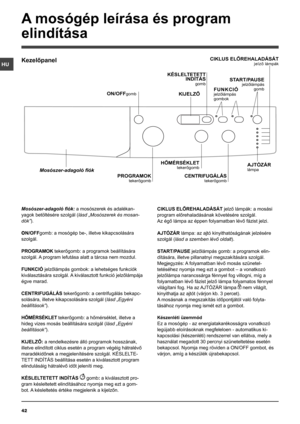 Page 4242
HU
Mosószer-adagoló fiók: a mosószerek és adalékan-
yagok betöltésére szolgál (lásd „Mosószerek és mosan-
dók”).
ON/OFFgomb: a mosógép be-, illetve kikapcsolására 
szolgál.
PROGRAMOK tekerőgomb: a programok beállítására 
szolgál. A program lefutása alatt a tárcsa nem mozdul.
FUNKCIÓ jelzőlámpás gombok: a lehetséges funkciók 
kiválasztására szolgál. A kiválasztott funkció jelzőlámpája 
égve marad.
CENTRIFUGÁLÁS tekerőgomb: a centrifugálás bekapc-
solására, illetve kikapcsolására szolgál (lásd „Egyéni...