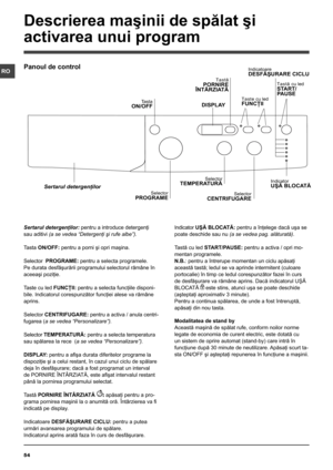 Page 5454
RO
Sertarul detergenţilor: pentru a introduce detergenţi 
sau aditivi (a se vedea “Detergenţi şi rufe albe”).
Tasta ON/OFF: pentru a porni şi opri maşina.
Selector  PROGRAME: pentru a selecta programele. 
Pe durata desfăşurării programului selectorul rămâne în 
aceeaşi poziţie.
Taste cu led FUNCŢII: pentru a selecta funcţiile disponi-
bile. Indicatorul corespunzător funcţiei alese va rămâne 
aprins.
Selector CENTRIFUGARE: pentru a activa / anula centri-
fugarea (a se vedea “Personalizare”).
Selector...