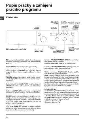 Page 1818
CZ
Dávkovač pracích prostředků: slouží k dávkování pracích 
prostředků a přídavných prostředků (viz „Prací prostředky 
a prádlo“).
Tlačítko ON/OFF: slouží k zapnutí a vypnutí pračky.
Otočný  ovladač PROGRAMŮ: pro  nastavení  pracích 
programů.  Během  pracího  programu  zůstane  ve  stejné 
poloze.
FUNKČNÍ tlačítka  s  kontrolkami:   slouží  k volbě  jednotli-
vých dostupných funkcí. Kontrolka zvolené funkce zůstane 
rozsvícena.
Otočný  ovladač ODSTŘEĎOVÁNÍ:  slouží  k  nastavení 
odstřeďování  nebo...