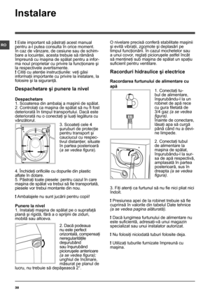 Page 3838
RO
Instalare
! Este important să păstraţi acest manual 
pentru a-l putea consulta în orice moment. 
În caz de vânzare, de cesiune sau de schim-
bare a locuinţei, acesta trebuie să rămână 
împreună cu maşina de spălat pentru a infor-
ma noul proprietar cu privire la funcţionare şi 
la respectivele avertismente.
! Citiţi cu atenţie instrucţiunile: veţi găsi 
informaţii importante cu privire la instalare, la 
folosire şi la siguranţă.
Despachetare şi punere la nivel
Despachetare
1. Scoaterea din ambalaj...