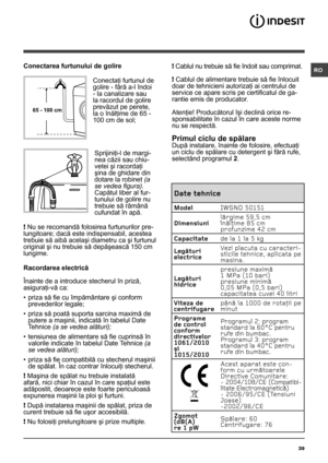 Page 3939
RO
Date tehnice
ModelIWSND 50151
Dimensiuni lãrgime 59,5 cm
înãlþime 85 cm
profunzime 42 cm
Capacitate de la 1 la 5 kg
Legãturi 
electrice Vezi placuta cu caracteri-
sticile tehnice, aplicata pe 
masina.
Legãturi 
hidrice presiune maximã 
1 MPa (10 bari)
presiune minimã 
0,05 MPa (0,5 bari)
capacitatea cuvei 40 litri
Viteza de 
centrifugare pânã la 1000 de rotaþii pe 
minut
Programe 
de control 
conform 
directivelor 
1061/2010 
şi 
1015/2010 Programul 2: program 
standard la 60°C pentru 
rufe din...