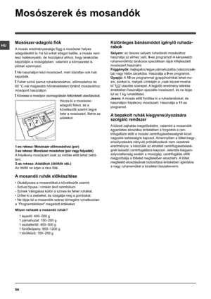 Page 5858
HU
Mosószerek és mosandók
Mosószer-adagoló fiók
A mosás eredményessége függ a mosószer helyes 
adagolásától is: ha túl sokat adagol belőle, a mosás nem 
lesz hatékonyabb, de hozzájárul ahhoz, hogy lerakódás 
képződjön a mosógépben, valamint a környezetet is 
jobban szennyezi.
! Ne használjon kézi mosószert, mert túlzottan sok hab 
képződik.
! Fehér színű pamut ruhadarabokhoz, előmosáshoz és 
60 °C-nál magasabb hőmérsékleten történő mosásokhoz 
mosóport használjon.
! Kövesse a mosópor csomagolásán...