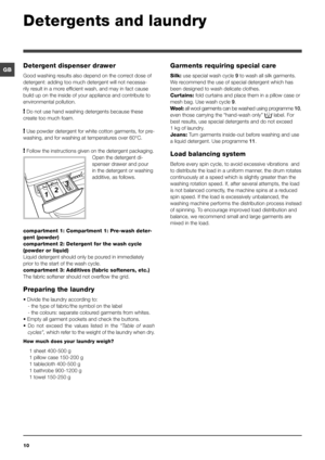 Page 1010
GB
Detergents and laundry
Detergent dispenser drawer
Good washing results also depend on the correct dose of 
detergent: adding too much detergent will not necessa-
rily result in a more efficient wash, and may in fact cause 
build up on the inside of your appliance and contribute to 
environmental pollution.
! Do not use hand washing detergents because these 
create too much foam.
! Use powder detergent for white cotton garments, for pre-
washing, and for washing at temperatures over 60°C.
! Follow...