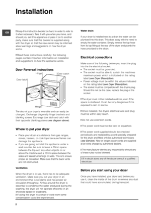Page 2Installation
2
GB!Keep this instruction booklet on hand in order to refer to
it when necessary. Take it with you when you move, and
should you sell this appliance or pass it on to another
party, make sure that this booklet is supplied along
with the dryer so that the new owner may be informed
about warnings and suggestions on how the dryer
works.
!Read these instructions carefully; the following
pages contain important information on installation
and suggestions on how the appliance works.
Door Reversal...