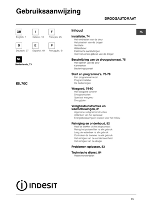 Page 73InhoudDROOGAUTOMAAT
ISL70C
Gebruiksaanwijzing
Installatie, 74
Het omdraaien van de deur
Het plaatsen van de droger
Ventilatie
Waterafvoer
Elektrische aansluitingen
Voor het eerste gebruik van de droger
Beschrijving van de droogautomaat, 75
Het openen van de deur
Kenmerken
Bedieningspaneel
Start en programma’s, 76-78
Een programma kiezen
Programmatabel
De bedieningen
Wasgoed, 79-80
Het wasgoed sorteren 
Droogsymbolen
Speciaal wasgoed
Droogtijden
Veiligheidsinstructies en
waarschuwingen, 81
Algemene...