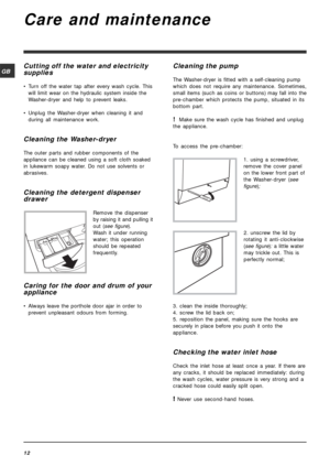 Page 1212
GB
Care and maintenance
Cutting off the water and electricity
supplies
• Turn off the water tap after every wash cycle. This
will limit wear on the hydraulic system inside the
Washer-dryer and help to prevent leaks.
• Unplug the Washer-dryer when cleaning it and
during all maintenance work.
Cleaning the Washer-dryer
The outer parts and rubber components of the
appliance can be cleaned using a soft cloth soaked
in lukewarm soapy water. Do not use solvents or
abrasives.
Cleaning the detergent dispenser...
