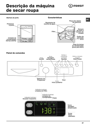 Page 3737
Botão On/Off
Botão e indicador luminoso 
Start/Pause
Selector de  Programas
Pressione a porta
Unidade de 
condensação 
(tampa aberta)
 
Recipiente de 
recolha da água 
Placa dos dados  de exercício 
Pega da tampa 
do condensador 
(puxe para abrir)
 
Filtro 
Grelha da 
admissão  de ar
 
Descrição da máquina 
de secar roupa
Abertura da porta
Painel de comandos   Características
Botões e 
indicadores  luminosos
Opções
VisorBotão Início posterior
Botão Secagem 
temporizada
Indicador luminoso Esvaziar...