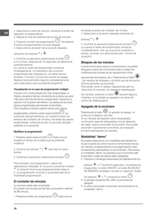 Page 2626ES1. Seleccione la zona de cocción utilizando el botón de 
selección correspondiente.
2. Regule el nivel de potencia de la zona de cocción.
3. Presione el botón de programación . Centelleará 
el piloto correspondiente a la zona elegida.
4. Seleccione la duración de la cocción deseada 
utilizando los botones - y +.
5. Confirme la operación presionando el botón , 
si no lo hace, después de 10 segundos se selecciona 
automáticamente.
La cuenta al revés del temporizador comienza 
inmediatamente. La...