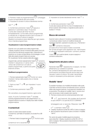 Page 5050
IT
3. Premere il tasto di programamzione . Lampeggia 
la spia corrispondente alla zona scelta.
4. Impostare la durata di cottura desiderata tramite i 
tasti 
- e +.
5. Confermare premendo il tasto 
 oppure si 
seleziona in automatico dopo 10 secondi.
Il conto alla rovescia del timer ha inizio 
immediatamente. La fine della cottura programmata 
è indicata da un segnale acustico (per la durata di 1 
minuto) e la zona di cottura si spegne.
Ripetere la procedura sopra descritta per ogni piastra 
che si...