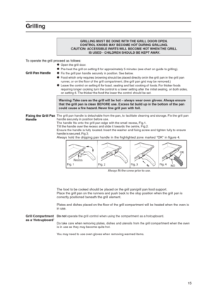 Page 1515
Grilling
GRILLING MUST BE DONE WITH THE GRILL DOOR OPEN.
CONTROL KNOBS MAY BECOME HOT DURING GRILLING.
CAUTION: ACCESSIBLE PARTS WILL BECOME HOT WHEN THE GRILL
 IS USED - CHILDREN SHOULD BE KEPT AWAY.
To operate the grill proceed as follows:
Open the grill door.
Pre-heat the grill on setting 6 for approximately 5 minutes (see chart on guide to grilling).
Grill Pan HandleFix the grill pan handle securely in position. See below.
Food which only requires browning should be placed directly on/in the...